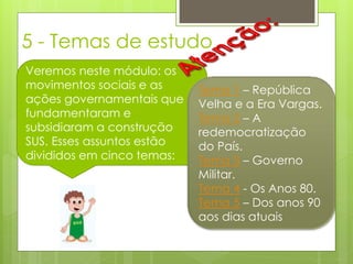 5 - Temas de estudo
Veremos neste módulo: os
movimentos sociais e as     Tema 1 – República
ações governamentais que    Velha e a Era Vargas.
fundamentaram e             Tema 2 – A
subsidiaram a construção    redemocratização
SUS. Esses assuntos estão   do País.
divididos em cinco temas:   Tema 3 – Governo
                            Militar.
                            Tema 4 - Os Anos 80.
                            Tema 5 – Dos anos 90
                            aos dias atuais
 