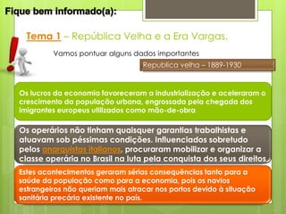 Tema 1 – República Velha e a Era Vargas.
         Vamos pontuar alguns dados importantes
                                  Republica velha – 1889-1930


Os lucros da economia favoreceram a industrialização e aceleraram o
crescimento da população urbana, engrossada pela chegada dos
imigrantes europeus utilizados como mão-de-obra

Os operários não tinham quaisquer garantias trabalhistas e
atuavam sob péssimas condições. Influenciados sobretudo
pelos anarquistas italianos, procuraram mobilizar e organizar a
classe operária no Brasil na luta pela conquista dos seus direitos
Estes acontecimentos geraram sérias consequências tanto para a
saúde da população como para a economia, pois os navios
estrangeiros não queriam mais atracar nos portos devido à situação
sanitária precária existente no país.
 