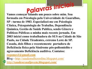 2




Vamos começar falando um pouco sobre mim. Sou
formada em Psicologia pela Universidade de Guarulhos,
SP - turma de 1983. Especializei-me em Psicologia
Clinica, Psicopatologia do Trabalho, Dependência
Química, Gestão de Saúde Publica, sendo Gênero e
Politicas Públicas a minha mais recente jornada. Em
2003 iniciei como trabalhadora do SUS na Cidade de São
Paulo, na Cidade Tiradentes, extremo Leste de SP.
Casada, dois filhos e recentemente portadora de
Deficiência física pela Síndrome pós-poliomielite e
agravamento Deficiência auditiva. Contatos:
regomes1@gmail.com
Blog - http://saudemulheronline.blogspot.com/
http://saudesexualjovem.blogspot.com/
                                                         2
 