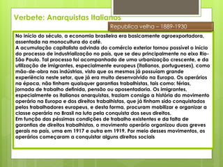 Verbete: Anarquistas Italianos
                                      Republica velha – 1889-1930
No início do século, a economia brasileira era basicamente agroexportadora,
assentada na monocultura do café.
A acumulação capitalista advinda do comércio exterior tornou possível o início
do processo de industrialização no país, que se deu principalmente no eixo Rio-
São Paulo. Tal processo foi acompanhado de uma urbanização crescente, e da
utilização de imigrantes, especialmente europeus (italianos, portugueses), como
mão-de-obra nas indústrias, visto que os mesmos já possuíam grande
experiência neste setor, que já era muito desenvolvido na Europa. Os operários
na época, não tinham quaisquer garantias trabalhistas, tais como: férias,
jornada de trabalho definida, pensão ou aposentadoria. Os imigrantes,
especialmente os italianos anarquistas, traziam consigo a história do movimento
operário na Europa e dos direitos trabalhistas, que já tinham sido conquistados
pelos trabalhadores europeus, e desta forma, procuram mobilizar e organizar a
classe operária no Brasil na luta pela conquista dos seus direitos.
Em função das péssimas condições de trabalho existentes e da falta de
garantias de direitos trabalhistas, o movimento operário organizou duas greves
gerais no país, uma em 1917 e outra em 1919. Por meio desses movimentos, os
operários começaram a conquistar alguns direitos sociais
 
