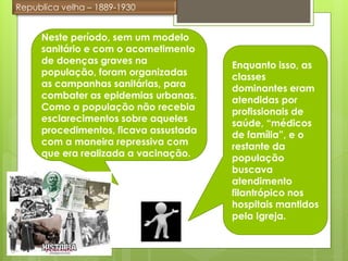 Republica velha – 1889-1930


     Neste período, sem um modelo
     sanitário e com o acometimento
     de doenças graves na              Enquanto isso, as
     população, foram organizadas      classes
     as campanhas sanitárias, para     dominantes eram
     combater as epidemias urbanas.    atendidas por
     Como a população não recebia      profissionais de
     esclarecimentos sobre aqueles     saúde, “médicos
     procedimentos, ficava assustada   de família”, e o
     com a maneira repressiva com      restante da
     que era realizada a vacinação.    população
                                       buscava
                                       atendimento
                                       filantrópico nos
                                       hospitais mantidos
                                       pela Igreja.
 