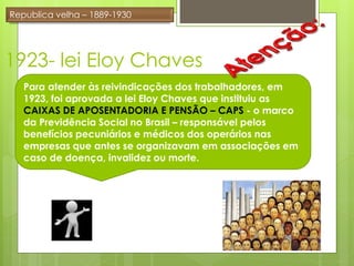 Republica velha – 1889-1930




1923- lei Eloy Chaves
   Para atender às reivindicações dos trabalhadores, em
   1923, foi aprovada a lei Eloy Chaves que instituiu as
   CAIXAS DE APOSENTADORIA E PENSÃO – CAPS - o marco
   da Previdência Social no Brasil – responsável pelos
   benefícios pecuniários e médicos dos operários nas
   empresas que antes se organizavam em associações em
   caso de doença, invalidez ou morte.
 