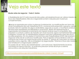 Veja este texto
  Mudar antes de negociar - Yeda S. Santos

  A flexibilização da CLT está causando discussões, principalmente por ser valiosa moeda de
  troca dos trabalhadores. Eles só a negociarão se bem calçados por mudanças
  complementares.

  Apenas se apoiadas por outras mudanças fundamentais, as modificações em torno da
  atual Consolidação das Leis Trabalhistas (CLT), conforme está propondo o governo, seriam
  possíveis. Esta é a opinião de alguns sindicalistas, segundo os quais, o movimento sindical
  deveria estar respaldado por liberdade e autonomia, direito de representação e
  organização nas empresas e banimento do imposto sindical, que é compulsório. Eles
  propõem o contrato coletivo de trabalho em nível nacional, agora normalmente feito por
  categoria. A partir daí, os trabalhadores estariam mais bem preparados para discutir os
  acordos propostos. Os vinculados à Central Única dos Trabalhadores (CUT) não aceitam
  negociar antes de ter a estrutura modificada. Para os ligados à Força Sindical, este é o
  momento de investir nas negociações entre as partes. E, apesar de colocarem as mesmas
  questões como urgentes, não as antepõem às negociações. "Estamos a favor das medidas,
  pois fortalecem a negociação coletiva”.
  Acusados de ser "donos dos trabalhadores", com estruturas "absolutamente arcaicas,
  montadas em época fascista", os sindicatos precisam ainda alcançar o sistema
  democrático nas relações trabalhistas.


http://universus.datasus.gov.br/cursoSUS/Library/Un_I-Mod_3_tema1_CLT.pdf
 