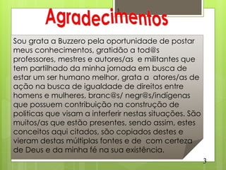 3




Sou grata a Buzzero pela oportunidade de postar
meus conhecimentos, gratidão a tod@s
professores, mestres e autores/as e militantes que
tem partilhado da minha jornada em busca de
estar um ser humano melhor, grata a atores/as de
ação na busca de igualdade de direitos entre
homens e mulheres, branc@s/ negr@s/indígenas
que possuem contribuição na construção de
politicas que visam a interferir nestas situações. São
muitos/as que estão presentes, sendo assim, estes
conceitos aqui citados, são copiados destes e
vieram destas múltiplas fontes e de com certeza
de Deus e da minha fé na sua existência.
                                                         3
 