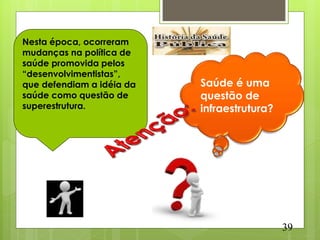 Nesta época, ocorreram
mudanças na política de
saúde promovida pelos
“desenvolvimentistas”,
que defendiam a idéia da   Saúde é uma
saúde como questão de      questão de
superestrutura.            infraestrutura?




                                             39
 