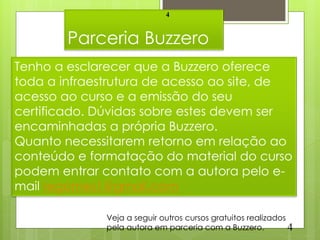 4


        Parceria Buzzero
Tenho a esclarecer que a Buzzero oferece
toda a infraestrutura de acesso ao site, de
acesso ao curso e a emissão do seu
certificado. Dúvidas sobre estes devem ser
encaminhadas a própria Buzzero.
Quanto necessitarem retorno em relação ao
conteúdo e formatação do material do curso
podem entrar contato com a autora pelo e-
mail regomes1@gmail.com

              Veja a seguir outros cursos gratuitos realizados
              pela autora em parceria com a Buzzero.           4
 