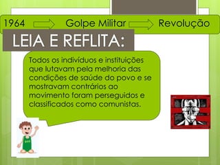1964             Golpe Militar              Revolução


       Todos os indivíduos e instituições
       que lutavam pela melhoria das
       condições de saúde do povo e se
       mostravam contrários ao
       movimento foram perseguidos e
       classificados como comunistas.
 