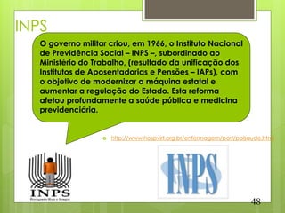 INPS
   O governo militar criou, em 1966, o Instituto Nacional
   de Previdência Social – INPS –, subordinado ao
   Ministério do Trabalho, (resultado da unificação dos
   Institutos de Aposentadorias e Pensões – IAPs), com
   o objetivo de modernizar a máquina estatal e
   aumentar a regulação do Estado. Esta reforma
   afetou profundamente a saúde pública e medicina
   previdenciária.


                      http://www.hospvirt.org.br/enfermagem/port/polsaude.html




                                                                       48
 