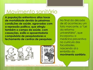 Movimento sanitário
A população enfrentava altas taxas
de mortalidade devido às péssimas                                 No final da década
condições de saúde, agravadas com                                 de 60 aconteceu um
a repressão política, que atingiu                                 fato marcante, a “Lei
também o campo da saúde, com                                      da reforma
cassações, exílio e aposentadoria                                 universitária”, que
compulsória de pesquisadores e                                    incorporou a
fechamento de centros de pesquisas.                               medicina preventiva
                                                                  no currículo das
                                                                  faculdades,
                                                                  nascendo aí o
                                                                  embrião do
                                                                  movimento sanitário.



http://www.conasems.org.br/files/Livro_Movimento_SanitarioDecada_70.pdf
 
