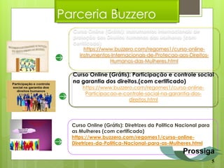 Parceria Buzzero
                    5



  Curso Online (Grátis): Instrumentos internacionais de
  proteção aos Direitos humanos das Mulheres (com
  certificado)
       https://www.buzzero.com/regomes1/curso-online-
     Instrumentos-Internacionais-de-Protecao-aos-Direitos-
                 Humanos-das-Mulheres.html

  Curso Online (Grátis): Participação e controle social
  na garantia dos direitos.(com certificado)
      https://www.buzzero.com/regomes1/curso-online-
       Participacao-e-controle-social-na-garantia-dos-
                        direitos.html




  Curso Online (Grátis): Diretrizes da Politica Nacional para
  as Mulheres (com certificado)
  https://www.buzzero.com/regomes1/curso-online-
  Diretrizes-da-Politica-Nacional-para-as-Mulheres.html
                                                 Prossiga
                                                                5
 