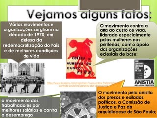 Vários movimentos e                                           O movimento contra a
organizações surgiram na                                         alta do custo de vida,
   década de 1970, em                                            liderado especialmente
        defesa da                                                pelas mulheres nas
redemocratização do País                                         periferias, com o apoio
 e de melhores condições                                         das organizações
          de vida                                                eclesiais de base;




                     https://www.buzzero.com/regomes1/curso-online-Participacao-e-
                               controle-social-na-garantia-dos-direitos.html


                                                               O movimento pela anistia
                                                               dos presos e exilados
o movimento dos                                                políticos, a Comissão de
trabalhadores por                                              Justiça e Paz da
melhores salários e contra                                     arquidiocese de São Paulo;
o desemprego
 