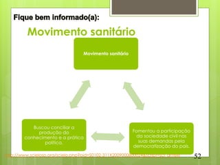 Movimento sanitário
                                    Movimento sanitário




            Buscou conciliar a
              produção do                                 Fomentou a participação
         conhecimento e a prática                           da sociedade civil nas
                 política.                                   suas demandas pela
                                                          democratização do país.
http://www.scielosp.org/scielo.php?pid=S0102-311X2009000800024&script=sci_arttext    52
 