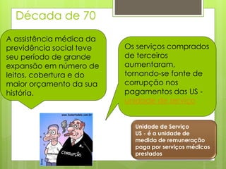 Década de 70
A assistência médica da
previdência social teve   Os serviços comprados
seu período de grande     de terceiros
expansão em número de     aumentaram,
leitos, cobertura e do    tornando-se fonte de
maior orçamento da sua    corrupção nos
história.                 pagamentos das US -
                          unidade de serviço


                            Unidade de Serviço
                            US - é a unidade de
                            medida de remuneração
                            paga por serviços médicos
                            prestados
 