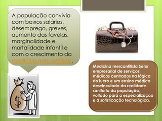 A população convivia
com baixos salários,
desemprego, greves,
aumento das favelas,
marginalidade e
mortalidade infantil e
com o crescimento da
medicina mercantilista.
                          Medicina mercantilista Setor
                          empresarial de serviços
                          médicos centrados na lógica
                          do lucro e um ensino médico
                          desvinculado da realidade
                          sanitária da população,
                          voltado para a especialização
                          e a sofisticação tecnológica.
 