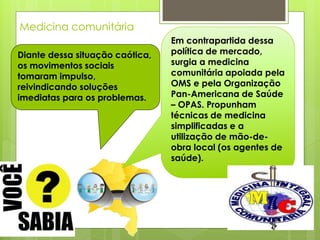 Medicina comunitária
                                 Em contrapartida dessa
Diante dessa situação caótica,   política de mercado,
os movimentos sociais            surgia a medicina
tomaram impulso,                 comunitária apoiada pela
reivindicando soluções           OMS e pela Organização
imediatas para os problemas.     Pan-Americana de Saúde
                                 – OPAS. Propunham
                                 técnicas de medicina
                                 simplificadas e a
                                 utilização de mão-de-
                                 obra local (os agentes de
                                 saúde).
 