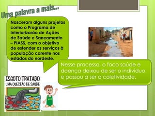 Nasceram alguns projetos
como o Programa de
Interiorizarão de Ações
de Saúde e Saneamento
– PIASS, com o objetivo
de estender os serviços à
população carente nos
estados do nordeste.
                       Nesse processo, o foco saúde e
                       doença deixou de ser o indivíduo
                       e passou a ser a coletividade.
 