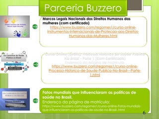 Parceria Buzzero
Marcos Legais Nacionais dos Direitos Humanos das
mulheres (com certificado)
    https://www.buzzero.com/regomes1/curso-online-
  Instrumentos-Internacionais-de-Protecao-aos-Direitos-
              Humanos-das-Mulheres.html




 Curso Online (Grátis): Processo Histórico de Saúde Publica
             No Brasil - Parte 1 (com certificado)
             Endereço da página de matrícula:
     https://www.buzzero.com/regomes1/curso-online-
  Processo-Historico-de-Saude-Publica-No-Brasil---Parte-
                             1.html




Fatos mundiais que influenciaram as políticas de
saúde no Brasil.
Endereço da página de matrícula:
https://www.buzzero.com/regomes1/curso-online-Fatos-mundiais-
que-influenciaram-as-politicas-de-saude-no-Brasil-.html
                                                                6
 