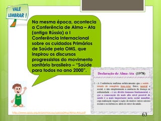 Na mesma época, acontecia
              a Conferência de Alma – Ata
              (antiga Rússia) a I
              Conferência Internacional
              sobre os cuidados Primários
              de Saúde pela OMS, que
              inspirou os discursos
              progressistas do movimento
              sanitário brasileiro – “Saúde
              para todos no ano 2000”.




http://www.opas.org.br/promocao/uploadArq/Alma-Ata.pdf
                                                         63
 