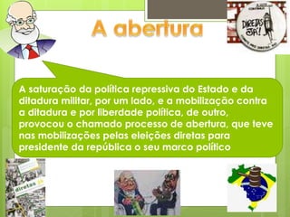 A saturação da política repressiva do Estado e da
ditadura militar, por um lado, e a mobilização contra
a ditadura e por liberdade política, de outro,
provocou o chamado processo de abertura, que teve
nas mobilizações pelas eleições diretas para
presidente da república o seu marco político
 