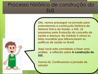 Processo histórico 7de construção do
                 SUS

            Olá, vamos prosseguir na jornada para
            entendermos a construção histórica do
            Sistema Único de Saúde, o SUS. Já
            passamos pela Evolução do conceito de
            saúde e doença. No módulo 2 vimos os
            fatos mundiais que influenciaram as
            políticas de saúde no Brasil.

            Aqui você esta convidado a fazer uma
            análise e reflexão sobre A construção do
            SUS.

            Vamos lá, Continuemos a jornada de
            estudo!
 