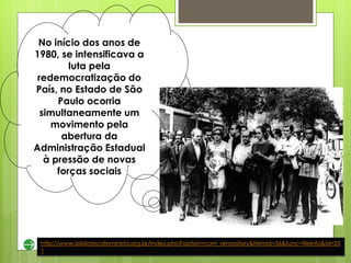 No início dos anos de
1980, se intensificava a
         luta pela
 redemocratização do
País, no Estado de São
      Paulo ocorria
  simultaneamente um
    movimento pela
       abertura da
Administração Estadual
   à pressão de novas
      forças sociais




 http://www.bibliotecafeminista.org.br/index.php?option=com_remository&Itemid=56&func=fileinfo&id=25
 1
 