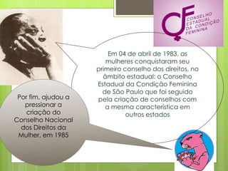 Em 04 de abril de 1983, as
                        mulheres conquistaram seu
                     primeiro conselho dos direitos, no
                       âmbito estadual: o Conselho
                     Estadual da Condição Feminina
                       de São Paulo que foi seguido
 Por fim, ajudou a   pela criação de conselhos com
   pressionar a         a mesma característica em
   criação do                  outros estados
Conselho Nacional
  dos Direitos da
 Mulher, em 1985
 