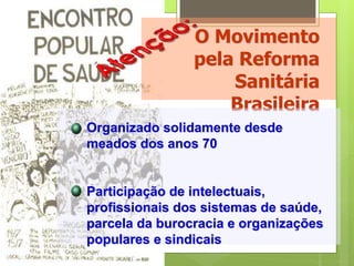 O Movimento
                pela Reforma
                    Sanitária
                    Brasileira
Organizado solidamente desde
meados dos anos 70


Participação de intelectuais,
profissionais dos sistemas de saúde,
parcela da burocracia e organizações
populares e sindicais
 