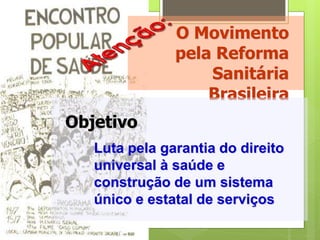 O Movimento
               pela Reforma
                   Sanitária
                   Brasileira
Objetivo
   Luta pela garantia do direito
   universal à saúde e
   construção de um sistema
   único e estatal de serviços
 