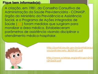 A criação, em 1981, do Conselho Consultivo de
Administração da Saúde Previdenciária - CONASP,
órgão do Ministério da Previdência e Assistência
Social, e o Programa de Ações Integradas de
Saúde (AIS) foram medidas que surgiram para
moralizar a área médica. Estabeleceram
parâmetros de assistência visando disciplinar o
atendimento médico-hospitalar.


                        http://portal.saude.gov.br/portal/arqui
                        vos/pdf/decreto_86329-81.pdf

                        http://www.scielosp.org/pdf/csp/v2n2/
                        v2n2a05.pdf
 