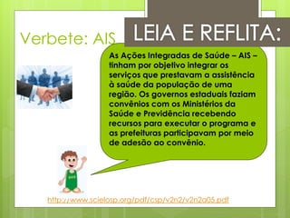 Verbete: AIS
                   As Ações Integradas de Saúde – AIS –
                   tinham por objetivo integrar os
                   serviços que prestavam a assistência
                   à saúde da população de uma
                   região. Os governos estaduais faziam
                   convênios com os Ministérios da
                   Saúde e Previdência recebendo
                   recursos para executar o programa e
                   as prefeituras participavam por meio
                   de adesão ao convênio.




   http://www.scielosp.org/pdf/csp/v2n2/v2n2a05.pdf
 
