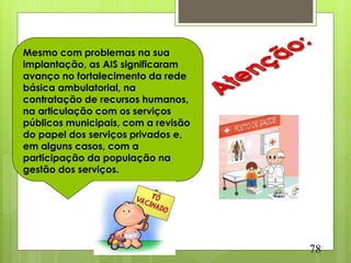 Mesmo com problemas na sua
implantação, as AIS significaram
avanço no fortalecimento da rede
básica ambulatorial, na
contratação de recursos humanos,
na articulação com os serviços
públicos municipais, com a revisão
do papel dos serviços privados e,
em alguns casos, com a
participação da população na
gestão dos serviços.




                                     78
 