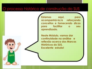 8

O processo histórico de construção do SUS

                    Estamos      aqui,       para
                    acompanhá-lo/a     reforçando
                    conceitos e fornecendo dicas
                    para     facilitar   o    seu
                    aprendizado.

                    Neste Módulo, vamos dar
                    continuidade na análise e
                    reflexão acerca dos Marcos
                    Históricos do SUS.
                    Excelente estudo!
 