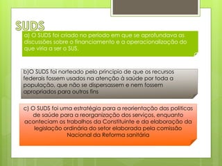 a) O SUDS foi criado no período em que se aprofundava as
discussões sobre o financiamento e a operacionalização do
que viria a ser o SUS.



b)O SUDS foi norteado pelo principio de que os recursos
federais fossem usados na atenção à saúde por toda a
população, que não se dispersassem e nem fossem
apropriados para outros fins


c) O SUDS foi uma estratégia para a reorientação das politicas
   de saúde para a reorganização dos serviços, enquanto
aconteciam os trabalhos da Constituinte e da elaboração da
    legislação ordinária do setor elaborada pela comissão
                Nacional da Reforma sanitária
 