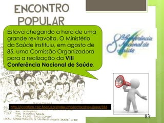 Estava chegando a hora de uma
grande reviravolta. O Ministério
da Saúde instituiu, em agosto de
85, uma Comissão Organizadora
para a realização da VIII
Conferência Nacional de Saúde.




 http://icaatom.coc.fiocruz.br/index.php/actor/show/isaar/356


                                                                83
 