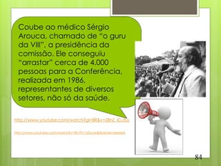 Coube ao médico Sérgio
  Arouca, chamado de “o guru
  da VIII”, a presidência da
  comissão. Ele conseguiu
  “arrastar” cerca de 4.000
  pessoas para a Conferência,
  realizada em 1986,
  representantes de diversos
  setores, não só da saúde.

http://www.youtube.com/watch?gl=BR&v=ZBhZ_iCufus

http://www.youtube.com/watch?v=9k1Pc1xDcyw&feature=related




                                                             84
 