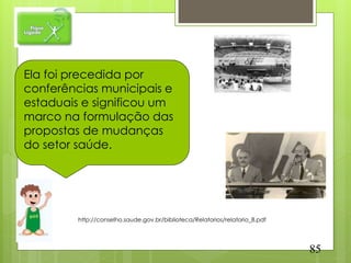 Ela foi precedida por
conferências municipais e
estaduais e significou um
marco na formulação das
propostas de mudanças
do setor saúde.




         http://conselho.saude.gov.br/biblioteca/Relatorios/relatorio_8.pdf




                                                                              85
 
