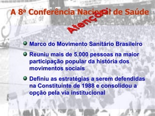 A 8a Conferência Nacional de Saúde



    Marco do Movimento Sanitário Brasileiro
    Reuniu mais de 5.000 pessoas na maior
    participação popular da história dos
    movimentos sociais
    Definiu as estratégias a serem defendidas
    na Constituinte de 1988 e consolidou a
    opção pela via institucional
 