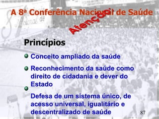A 8a Conferência Nacional de Saúde


   Princípios
    Conceito ampliado da saúde
    Reconhecimento da saúde como
    direito de cidadania e dever do
    Estado
    Defesa de um sistema único, de
    acesso universal, igualitário e
    descentralizado de saúde          87
 