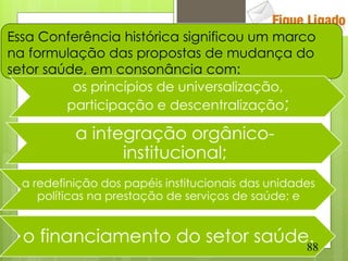 Essa Conferência histórica significou um marco
na formulação das propostas de mudança do
setor saúde, em consonância com:
          os princípios de universalização,
         participação e descentralização;

           a integração orgânico-
                 institucional;
  a redefinição dos papéis institucionais das unidades
     políticas na prestação de serviços de saúde; e


  o financiamento do setor saúde.
                                88
 