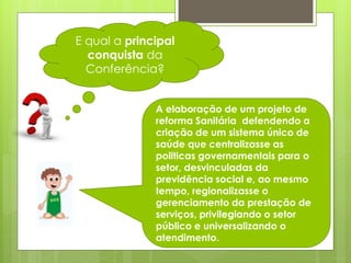 E qual a principal
  conquista da
  Conferência?


              A elaboração de um projeto de
              reforma Sanitária defendendo a
              criação de um sistema único de
              saúde que centralizasse as
              politicas governamentais para o
              setor, desvinculadas da
              previdência social e, ao mesmo
              tempo, regionalizasse o
              gerenciamento da prestação de
              serviços, privilegiando o setor
              público e universalizando o
              atendimento.
 