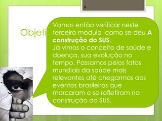 9




       Vamos então verificar neste
Objetivos
       terceiro modulo como se deu A
       construção do SUS.
       Já vimos o conceito de saúde e
       doença, sua evolução no
       tempo. Passamos pelos fatos
       mundiais da saúde mais
       relevantes até chegarmos aos
       eventos brasileiros que
       marcaram e se refletiram na
       construção do SUS.
 