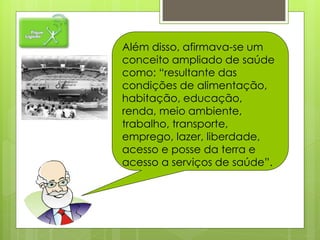 Além disso, afirmava-se um
conceito ampliado de saúde
como: “resultante das
condições de alimentação,
habitação, educação,
renda, meio ambiente,
trabalho, transporte,
emprego, lazer, liberdade,
acesso e posse da terra e
acesso a serviços de saúde”.
 