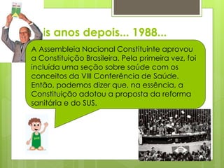 Dois anos depois... 1988...
A Assembleia Nacional Constituinte aprovou
a Constituição Brasileira. Pela primeira vez, foi
incluída uma seção sobre saúde com os
conceitos da VIII Conferência de Saúde.
Então, podemos dizer que, na essência, a
Constituição adotou a proposta da reforma
sanitária e do SUS.
 