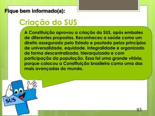 Criação do SUS
 A Constituição aprovou a criação do SUS, após embates
 de diferentes propostas. Reconheceu a saúde como um
 direito assegurado pelo Estado e pautado pelos princípios
 de universalidade, equidade, integralidade e organizado
 de forma descentralizada, hierarquizada e com
 participação da população. Essa foi uma grande vitória,
 porque colocou a Constituição brasileira como uma das
 mais avançadas do mundo.




                                                     93
 