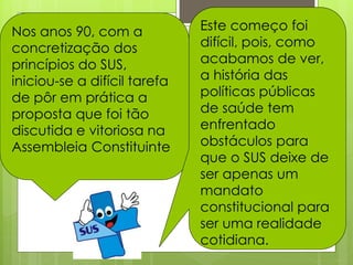 Nos anos 90, com a            Este começo foi
concretização dos             difícil, pois, como
princípios do SUS,            acabamos de ver,
iniciou-se a difícil tarefa   a história das
de pôr em prática a           políticas públicas
proposta que foi tão          de saúde tem
discutida e vitoriosa na      enfrentado
Assembleia Constituinte       obstáculos para
                              que o SUS deixe de
                              ser apenas um
                              mandato
                              constitucional para
                              ser uma realidade
                              cotidiana.
 