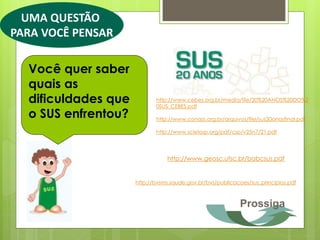 UMA QUESTÃO
PARA VOCÊ PENSAR

  Você quer saber
  quais as
  dificuldades que          http://www.cebes.org.br/media/file/20%20ANOS%20DO%2
                            0SUS_CEBES.pdf
  o SUS enfrentou?          http://www.conass.org.br/arquivos/file/sus20anosfinal.pdf

                            http://www.scielosp.org/pdf/csp/v25n7/21.pdf




                                http://www.geosc.ufsc.br/babcsus.pdf


                     http://bvsms.saude.gov.br/bvs/publicacoes/sus_principios.pdf



                                                            Prossiga
 