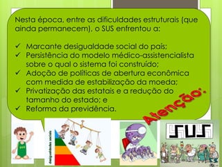 Nesta época, entre as dificuldades estruturais (que
ainda permanecem), o SUS enfrentou a:

 Marcante desigualdade social do país;
 Persistência do modelo médico-assistencialista
  sobre o qual o sistema foi construído;
 Adoção de políticas de abertura econômica
  com medida de estabilização da moeda;
 Privatização das estatais e a redução do
  tamanho do estado; e
 Reforma da previdência.
 