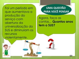 Foi um período em         UMA QUESTÃO
que aumentava a         PARA VOCÊ PENSAR
produção do
serviço com          Agora, faça as
abertura da          contas... Quantos anos
universalização do   tem o SUS?
SUS e diminuíam os
recursos
violentamente.




                                           99
 
