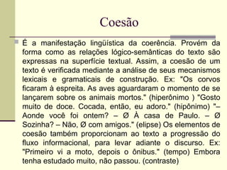 Coesão
 É a manifestação lingüística da coerência. Provém da
forma como as relações lógico-semânticas do texto são
expressas na superfície textual. Assim, a coesão de um
texto é verificada mediante a análise de seus mecanismos
lexicais e gramaticais de construção. Ex: "Os corvos
ficaram à espreita. As aves aguardaram o momento de se
lançarem sobre os animais mortos." (hiperônimo ) "Gosto
muito de doce. Cocada, então, eu adoro." (hipônimo) "–
Aonde você foi ontem? – Ø À casa de Paulo. – Ø
Sozinha? – Não, Ø com amigos." (elipse) Os elementos de
coesão também proporcionam ao texto a progressão do
fluxo informacional, para levar adiante o discurso. Ex:
"Primeiro vi a moto, depois o ônibus." (tempo) Embora
tenha estudado muito, não passou. (contraste)
 