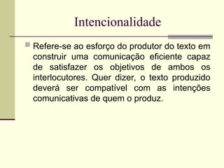 Intencionalidade
 Refere-se ao esforço do produtor do texto em
construir uma comunicação eficiente capaz
de satisfazer os objetivos de ambos os
interlocutores. Quer dizer, o texto produzido
deverá ser compatível com as intenções
comunicativas de quem o produz.
 